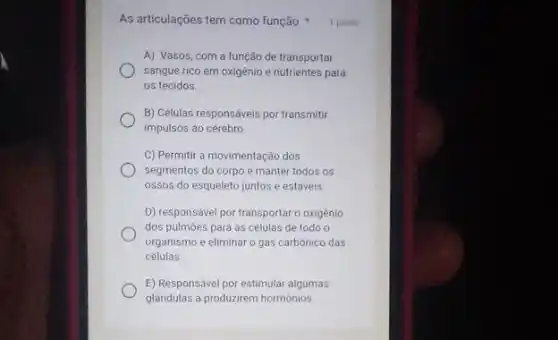 As articulações tem como função: 1 ponto
A) Vasos, com a função de transportar
sangue rico em oxigênio e nutrientes para
os tecidos.
B) Células responsáveis por transmitir
impulsos ao cérebro
C) Permitir a movimentação dos
segmentos do corpo e manter todos os
ossos do esqueleto juntos e estáveis
D) responsável por transportar 0 oxigênio
dos pulmoes para as células de todo o
organismo e eliminar o gás carbónico das
células
E) Responsivel por estimular algumas
glandulas a produzirem hormônios