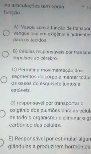 As articulações tem como
função:
A) Vasos, com a função de transpor
sangue rico em oxigênio e nutrientes
para os tecidos.
B) Células responsáveis por transmi
impulsos ao cérebro.
C) Permitir a movimentação dos
segmentos do corpo e manter todos
os ossos do esqueleto juntos e
estáveis.
D) responsável por transportar o
oxigênio dos pulmōes para as célul
de todo o organismo e eliminar o g
carbônico das células.
1 p
E)Responsável por estimular algun
glândulas a produzirem hormônios