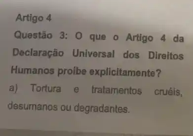 Artigo 4
Questão 3: 0 que - Artigo 4 da
Declaração Universal dos Direitos
Humanos proíbe explicitamente?
a) Tortura e tratamentos cruéis,
desumanos ou degradantes.