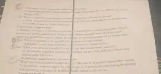 What aspect of Al is primarily utilized in system?
a) Augmented Reafity (AR b) Natural Language Processing (NLP) c)Robotics d) Virtual
Reality (Vit)
is a significant challenge the hospital might face with this Al system?
a) Lack of training data b)High hardware costs c)Privacy concerns due to sensitive data
d) Inability to process unstructured data
Case 2: Smart Agriculture
A farming company uses precision agricultur technologies to increase crop yields. Sensors
monitor soil quality and -Weather patterns, while drones equipped with AI analyze field
conditions, Bredictive analytics guides the fathers on optimal planting and harvesting times.
C. Which technology is being utilized to nonitor soil and weather?
a) Robotics b) Big Data Analytics c) IDT Sensors d) Virtual Reality
What is the primary benefit of using 1.equipped drones in this scenario?
a) Automating irrigation systems b) Collecting and analyzing field data c)Increasing
manual laborefficiency
d) Reducing equipment maintenance costs
3. What role does predictive analytics play in this case?a) It replaces manual labor entirely.
b) It generates real-time alerts for soil quality c) It helps in decision-making for planting
and harvesting schedules. d) It repair faulty sensors in the system.
Construct ERD 4