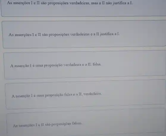 As asserções I e II são proposições verdadeiras , mas a II não justifica a I.
As asserções I e II são proposições verdadeiras e a II justifica a I.
A asserção I é uma proposição verdadeira e a II, falsa.
A asserção Ié uma proposição falsa e a II verdadeira.
As asserções I e II são proposições falsas.