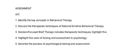 ASSIGNMENT
A/C
1. Identify the key concepts in Behavioral Therapy.
2. Discuss the therapeutic techniques of Rational Emotive Behavioral Therapy.
3. Solution-Focused Brief Therapy includes therapeutic techniques highlight five.
4. Highlight five uses of testing and assessment in psychology.
5. Describe the process of psychological testing and assessment