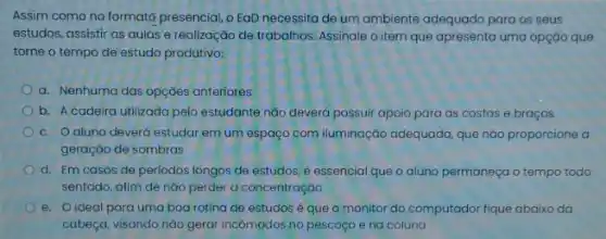 Assim como no format presencial, o EaD necessita de um ambiente adequado para os seus
estudos, assistir as qulas e realização de trabalhos Assinale o item que apresenta uma opçáo que
torne o tempo de estudo produtivo:
a. Nenhuma das opçóes anteriores
b. A cadeira utilizada pelo estudante não deverd possuir apoio para as costas e braços
c. Oaluno deverá estudar em um espaço com iluminação adequada, que nào proporcione a
geraçáo de sombras
d. Em casos de periodos longos de estudos é essencial que o aluno permaneça o tempo todo
sentado, afim de não perder a concentração
e. O ideal para uma boa rotina de estudos é que o monitor do computador fique abaixo da
cabeça, visando nào geral incômodos no pescoço e na coluna