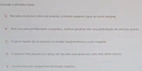 Assinale a afirmativa falsa:
A Na regra de produto ótimo do produtor, a receita marginal é igual ao custo marginal.
B Num mercado perfeitamente competitivo, nenhum produtor tem uma participação de mercado grande.
ganho liquido de um produto é a receita marginal menos o custo marginal.
D O produtor tem prejuizo se o preço de mercado está abaixo do custo total médio mínimo.
E A curva de custo marginal tem inclinação negativa.