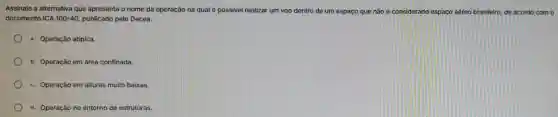 Assinale a alt ernativa que apr esenta o nome da operação na qual é possivel realizar um voc dentro de um espaço qu não é considerado espaco aéreo brasileiro de acordo com o
documento ICA 100-40 publicado pelo Decea.
a.Operação atipica.
b. Opera :ão em área con finada.
c.Operação em alturas muitc baixas.
d. Op eracão no er torno de estruturas.