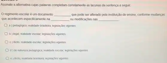 Assinale a alternativa cujas palawras completam corretamente as lacunas da sentença a segur.
regimento escolar é um documento __ que pode ser alterado pela instituição de ensino conforme mudanças
que acontecem especificamente na __ ou modificações nas __
a) pedagógico; realidade brasileira legislapōes vigentes
b) legat, realidade escolar, legislações vigentes
c) Nicto; realidade escolar, legislações vigentes
d) de natureza pedagógica; realidade escolar; legislações vigentes
e) iticito; realidade brasleira legislaçōes vigentes