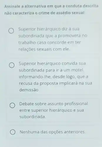 Assinale a alternativa em que a conduta descrita
não caracteriza o crime de assédio sexual
Superior hierárquico diza sua
subordinada que a promoverá no
trabalho caso concorde em ter
relações sexuais com ele.
Superior hierárquico convida sua
subordinada para ir a um motel,
informando-Ihe, desde logo que a
recusa da proposta implicard na sua
demissão
Debate sobre assunto profissional
entre superior hierárquico e sua
subordinada
Nenhuma das opçōes anteriores