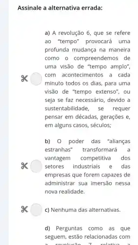 Assinale a alternativa errada:
a) A revolução 6 , que se refere
ao "tempo'provocará uma
profunda mudanca na maneira
como o compreendemos de
uma visão de "tempo amplo",
com aconteciment os a cada
minuto todos os dias, para uma
visão de "tempo extenso", ou
seja se faz necessário , devido a
sustentabilidade , se requer
pensar em décadas , gerações e,
em alguns casos , séculos;
b) 0 poder das "alianças
estranhas'transformará a
vantagem competitiva dos
setores industriais das
empresas que forem capazes de
administrar sua imersão nessa
nova realidade.
c) Nenhuma das alternativas.
d) Perguntas como as que
seguem, estão relacionadas com
revolusio	relative