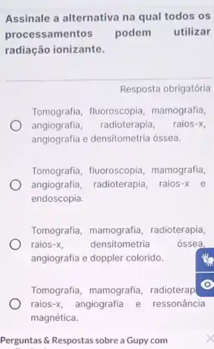 Assinale a alternativa na qual todos os
processamentos podem utilizar
radiação ionizante.
Resposta obrigatória
Tomografia , fluoroscopia mamografia,
angiografia radioterapia, raios-x
angiografia e densitometria óssea.
Tomografia , fluoroscopia , mamografia,
angiografia radioterapia, raios-x e
endoscopia.
Tomografia , mamografia radioterapia,
raios -x	densitometria	óssea.
angiografia e doppler colorido.
Tomografia mamografia, radioterap
raios -x angiografia e ressonância
Perguntas & Respostas sobre a Gupy com