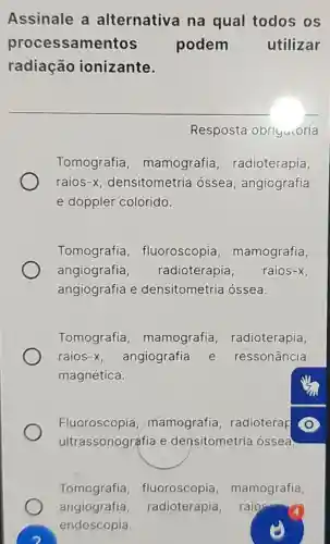 Assinale a alternativa na qual todos os
processamentos podem utilizar
radiação ionizante.
Resposta obriyucória
Tomografia , mamografia radioterapia,
raios -X densitometria ossea , angiografia
e dopple colorido.
Tomografia , fluoroscopia , mamografia,
angiografia, radioterapia. raios-x.
angiografia e densitometria ossea.
Tomografia , mamografia , radioterapia,
raios-x. angiografie e ressonância
magnética.
Fluoroscopia,mamografia , radioterap
e densitometria ossea
Tomografia , fluoroscopia , mamografia
angiografia,radioterapia, raioe
endoscopia.