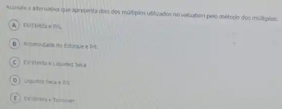 Assinale a alternativa que apresenta dois dos múltiplos utilizados no valuation pelo método dos múltiplos.
A EV/Ebitda e p/L.
B Rotatividade do Estoque e P/L
C EV/Ebitda e Liquidez Seca
D Liquidez Seca e P/L
E EV/Ebitda e Turnover