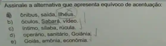 Assinale a alternativa que apresenta equívoco de acentuação:
a) ônibus saida , IIhéus.
b) oculos Sabará , vídeo.
C) intimo silaba rúcula.
d) operário , sanitário , Goiânia,
e)Goiás , amônia , econômia.