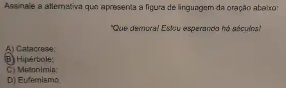 Assinale a alternativa que apresenta a figura de linguagem da oração abaixo:
"Que demora!Estou esperando há séculos!
A) Catacrese;
(B) Hipérbole;
C) Metonímia;
D) Eufemismo.