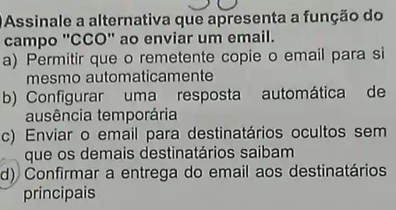 Assinale a alternativa que apresenta a função do
campo "CCO" ao enviar um email.
a) Permitir que o remetente copie o email para si
mesmo automaticamente
b) Configurar uma resposta automática de
ausência temporária
c) Enviar o email para destinatá rios ocultos sem
que os demais destinatár ios saibam
d) Confirmar a entrega do email aos destinatários
principais