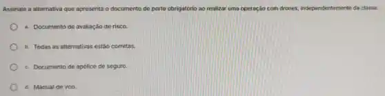 Assinale a alternativa que apresenta o documento de porte obrigatório ao realizar uma operação com drones independentemente da classe.
a. Documento de avaliação de risco.
b. Todas as alternativas estão corretas.
c. Documento de apólice de seguro.
d. Manual de voo