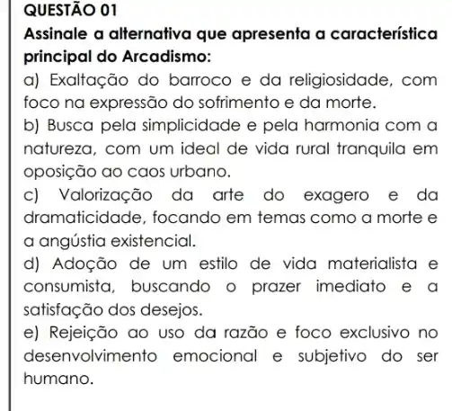 Assinale a alternativa que apresenta a caracteristica
principal do Arcadismo:
a) Exaltação do barroco e da religiosidade, com
foco na expressão do sofrimento e da morte.
b) Busca pela simplicidade e pela harmonia com a
natureza, com um ideal de vida rural tranquila em
oposição ao caos urbano.
c) Valorização da arte do exagero e da
dramaticidade, focando em temas como a morte e
a angústia existencial.
d) Adoção de um estilo de vida materialista e
consumista, buscando o prazer imediato e a
satisfação dos desejos.
e) Rejeição ao uso da razão e foco exclusivo no
desenvolvimento emocional e subjetivo do ser
humano.