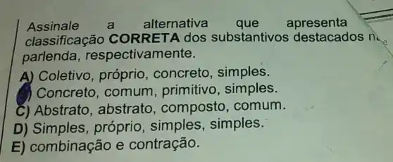 Assinale a alternativa que apresenta
classificação substantivos destacados na
parlenda,respectivamente.
A) Coletivo , próprio , concreto , simples.
Concreto ,comum , primitivo, simples.
C) Abstrato abstrato , composto comum.
D)Simples, próprio , simples , simples.
E)combinação e contração.