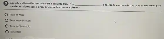 Assinale a alternativa que completa a seguinte frase:"No
__ é realizada uma reunião com todos os envolvidos para
validar as informações e procedimentos descritos nos planos."
Teste de Mesa
Teste Walk-Through
Teste de Simulação
Teste Real