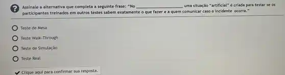 Assinale a alternativa que completa a seguinte frase:"No __ uma situação "artificial"criada para testar se os
participantes treinados em outros testes sabem exatamente o que fazer e a quem comunicar caso o incidente ocorra."
Teste de Mesa
) Teste Walk-Through
Teste de Simulação
Teste Real
Clique aqui para confirmar sua resposta.