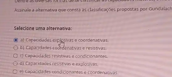 Assinale a alternativa que consta as classificações propostas por Gundalach
Selecione uma alternativa:
C a) Capacidades explosivas e coordenativas.
b) Capacidades coordenativas e resistivas.
c) Capacidades resistivas e condicionantes.
d) Capacidades resistivas e explosivas.
e) Capacidades condicionantes e coordenativas.