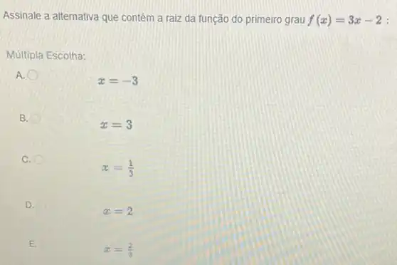 Assinale a alternativa que contém a raiz da função do primeiro grau f(x)=3x-2 :
Múltipla Escolha:
A.
x=-3
B.
x=3
C.
x=(1)/(3)
D.
x=2
E.
x=(2)/(3)