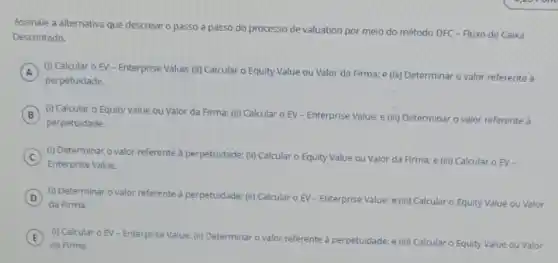 Assinale a alternativa que descreve o passo a passo do processo de valuation por meio do método DFC - Fluxo de Caixa
Descontado.
A
perpetuidade.
(i) Calcular o EV-Enterprise Value: (ii) Calcular o Equity Value ou Valor da Firma; e (iii)Determinar o valor referente a
B (i) Calcular o Equity Value ou Valor da Firma: (ii) Calcular o EV - Enterprise Value: e (iii)Determinar o valor referente à B
perpetuidade.
C
(i) Determinar o valor referente à per
de: (ii) Calcular o Equity Value ou Valor da Firma; e (iii) Calcular O EV -
perpetuidade:
Enterprise Value.
D (i) Determinar o valor referente à perpetuidade: (i)Calcular o EV-Enterprise Value: e (iii) Calcular o Equity Value ou Valor
da Firma.
E
da Firma.
(i) Calcular o EV Enterprise Value: (ii) Determinar
valor referente à perpetuidade; e (iii) Calcular o
Equity Value ou Valor