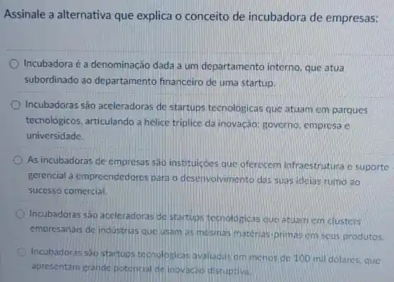 Assinale a alternativa que explica o conceito de incubadora de empresas:
Incubadora é a denominação dada a um departamento interno , que atua
subordinado ao departamento financeiro de uma startup.
Incubadoras são aceleradoras de startups tecnologicas que atuam em parques
tecnológicos articulando a helice triplice da inovação governo, empresa e
universidade.
As incubadoras de empresas sao instituicóes que oferecem infraestrutura e suporte
gerencial a empreendedores para o desenvolvimento das suas idelas rumo ao
sucesso comercial
Incubadoras sao accleradoras de startups tecnologicas que atuam cm clusters
empresariais de industrias que usam as mesmas materias primas em seus produtos.
Incubadoras sao startups tecnologicas avaliadas em menos de 100 mil dolares que
apresentam grand potoncial de inovacao disruptiva.