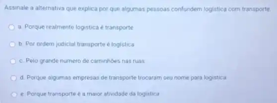 Assinale a alternativa que explica por que algumas pessoas confundem logistica com transporte.
a. Porque realmente logistica é transporte
b. Por ordem judicial transporte é logistica
c. Pelo grande número de caminhões nas ruas
d. Porque algumas empresas de transporte trocaram seu nome para logistica
e. Porque transporte é a maior atividade da logistica