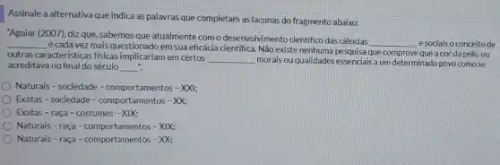 Assinale a alternativa que indica as palavras que completam as lacunas do fragmento abaixo:
"Aguiar (2007), diz que, sabemos que atualmente com o desenvolvimento científico das ciências
__ esociais o conceito de __
é cada vez mais questionado em sua eficácia científica. Não existe nenhuma pesquisa que comprove que a cor da pele, ou
outras características fisicas implicariam em certos
__ morais ou qualidades essenciais a um determinado povo como se
acreditava no final do século __ ".
Naturais - sociedade -comportamentos - XXI;
Exatas - sociedade-comportamentos - XX;
Exatas - raça - costumes-XIX:
Naturais - raça - comportamentos - XIX;
Naturais-raça - comportamentos - XX: