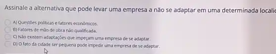 Assinale a alternativa que pode levar uma empresa a não se adaptar em uma determinada localic
A) Questōes politicas e fatores económicos.
B) Fatores de mão de obra não qualificada.
(C) Não existem adaptações que impeçam uma empresa de se adaptar.
D) O fato da cidade ser pequena pode impedir uma empresa de se adaptar.