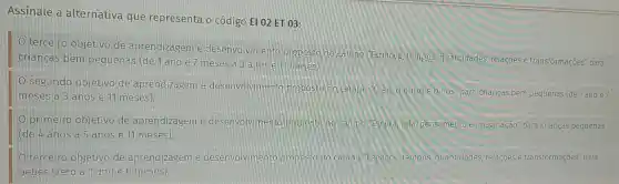 Assinale a alternativa que representa o código El 02 ET 03:
terceiro objetivo de aprendizagem e desenvolvimento propost "Espagos, tempos quantidades, relações e transformações" para
criangas bem pequenas (de 1 ano e 7 meses a 3 anos
segundo objetivo de aprendizagem e desenvolvimento proposto no campo "Oeu, o outroe 0.nos"pa ra crianças bem pequenas (de 1 ano e7
meses a 3 anos e 11 meses)
primeiro objetivo de aprendizagem e desenvolviment proposta no campo Escuita, tala, pensamento imaginação" para crianç is pequenas
(de 4 anos a 5 anos e 11 meses).
D terceiro objetivo de aprendizagem e desenvolviment campo Espagos, tem pos, quantidades relacoes e transformações" para
bebês (zero a 1 ano e 6 meses) B