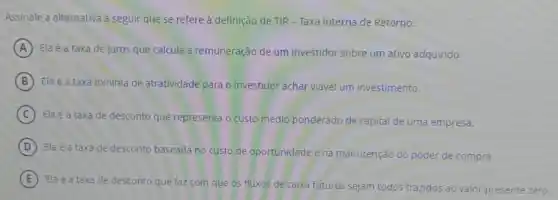 Assinale a alternativa a seguir que se refere à definição de TIR - Taxa Interna de Retorno:
A Ela é a taxa de juros que calcula a remuneração de um investidor sobre um ativo adquirido.
B Ela é a taxa minima de atratividade para o investidor achar viável um investimento.
C
Ela é a taxa de desconto que representa o custo médio ponderado de capital de uma empresa.
D Ela é a taxa de desconto baseada no custo de oportunidade e na m
manutenção do poder de compra.
E
Ela é a taxa de desconto que faz com que os fluxos de caixa futuros sejam todos trazidos ao valor presente