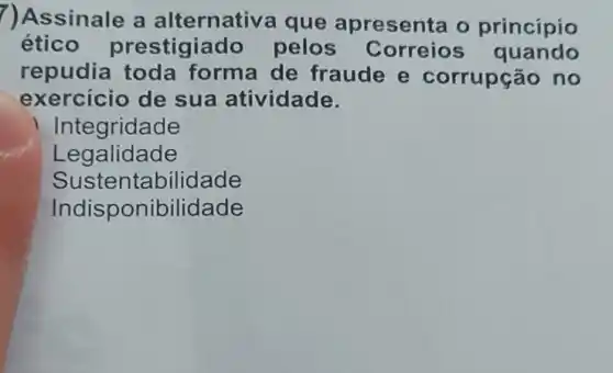 ?)Assinale a alternative a que apresenta o princípio
ético prestigiado pelos Correios quando
repudia toda forma de fraude e corrupção no
exercicio de sua atividade.
Integridade
Legalidade
Sustentabilidade
Indisponibilidade