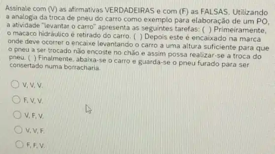 Assinale com (V) as afirmativas VERDADEIRAS e com (F) as FALSAS . Utilizando
a analogia da troca de pneu do carro como exemplo para elaboração de um PO.
a atividade "levantar o carro" apresenta as seguintes tarefas:
() Primeiramente,
macaco hidráulico é retirado do carro. () Depois este é encaixado na marca
onde deve ocorrer o encaixe levantando o carro a uma altura suficiente para que
pneu a ser trocado não encoste no chão e assim possa realizar-se a troca do
()
Finalmente, abaixa-se o carro e guarda-se o pneu furado para ser
pneu.
consertado numa borracharia.
v.v.v.
F,V,V
V,F,V.
V, V,F.
F, F, V.