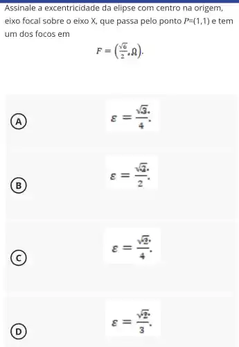 Assinale a excentricidade da elipse com centro na origem,
eixo focal sobre o eixo X, que passa pelo ponto P=(1,1) e tem
um dos focos em
F=((sqrt (6))/(2),Q)
A
varepsilon =(sqrt (3))/(4)
B
varepsilon =(sqrt (3))/(2)
C
varepsilon =(sqrt (2))/(4)
D
varepsilon =(sqrt (2))/(3)