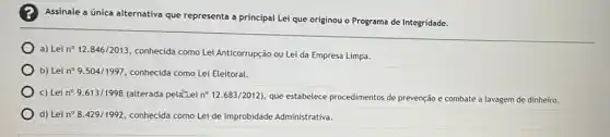 Assinale a única alternativa que representa a principal Lei que originou o Programa de Integridade.
a) Lei n^circ 12.846/2013,
conhecida como Lei Anticorrupção ou Lei da Empresa Limpa.
b) Lei n^circ 9.504/1997, conhecida como Lei Eleitoral.
c) Lei n^circ 9.613/1998 (alterada pela-Lei n^circ 12.683/2012) que estabelece procedimentos de prevenção e combate à lavagem de dinheiro.
d) Lei n? 8429/1992, conhecida como Lei de Improbidade Administrativa.