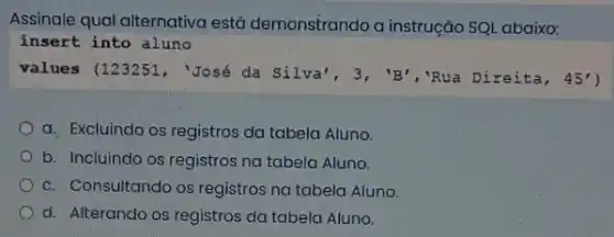 Assinale qual alternativa está demonstrando a instrução SQL abaixo:
a. Excluindo os registros da tabela Aluno.
b. Incluindo os registros na tabela Aluno.
c. Consultando os registros na tabela Aluno.
d. Alterando os registros da tabela Aluno.