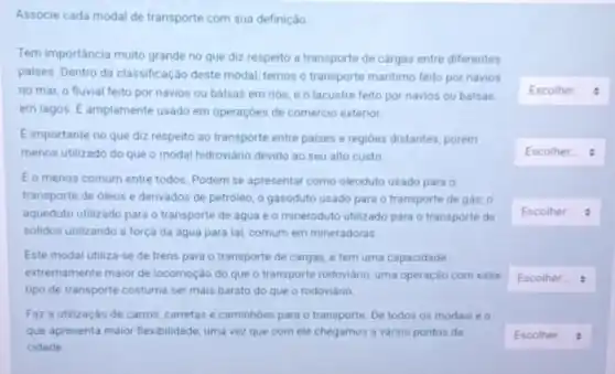 Associe cada modal de transporte com sua definição
Tem importância muito grande no que diz respeito a transporte de cargas entre diferentes
paises. Dentro da classificação deste modal, temos o transporte maritimo feito por navios
no mar, o fluvial feito por navios ou balsas em rios, e o lacustre feito por navios ou balsas
em lagos. E amplamente usado em operações de comércio exterior.
E importante no que diz respeito ao transporte entre paises e regióes distantes, porém
menos utilizado do que o modal hidroviário devido ao seu alto custo
E o menos comum entre todos. Podem se apresentar como oleoduto usado para o
transporte de oleos e derivados de petroleo; 0 gasoduto usado para o transporte de gás; 0
aqueduto utilizado para o transporte de água e o mineroduto utilizado para o transporte de
solidos utilizando a força da agua para tal comum em mineradoras
Este modal utiliza-se de trens para o transporte de cargas, e tem uma capacidade
extremamente maior de locomoção do que o transporte rodoviário, uma operação com esse
tipo de transporte costuma ser mais barato do que o rodoviário
Faz a utilização de carros, carretas e caminhões para o transporte. De todos os modais e o
que apresenta maior flexibilidade uma vez que com ele chegamos a vários pontos da
cidade
square 
square 
square 
square 
square