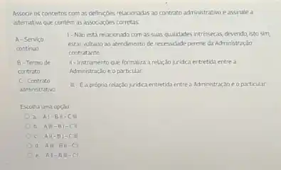 Associe os conceitos com as definiçbes relacionadas ao contrato administrativo eassnale a
atternativa que contem as associacoes corretas
A-Servico
1- Nào está relacionado com as suas qualidades intrinsecas, devendo isto sim,
continuo
estar voltado ao atendimento de necessidade perene da Administração
contratante.
B-Termo de 11-instrumento que formaliza a relaçdo juridica entretida entre a
contrato	Administração e o particular.
C-Contrato
II-E a propria relaçdo juridca entretidientre a Administraçdo e oparticular
administrativo
Escolha uma opçalo
a. Al-BM-C
b. All-B) -C
c. All-B -CII
d. All
e. Al-BW-CI