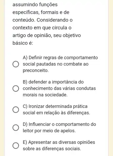 assumindo funções
especificas , formais e de
conteúdo . Considerando o
contexto em que circula o
artigo de opinião, seu objetivo
básico é:
A) Definir regras ; de comportamento
social pautadas no combate ao
preconceito.
B) defender a importância do
conhecimento das várias condutas
morais na sociedade.
C) Ironizar determinada prática
social em relação às diferenças.
D) Influenciar o comportament do
leitor por meio de apelos.
E) Apresentar as diversas opiniões
sobre as diferenças sociais.