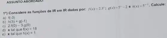 ASSUNTO ABORUADU
19) Considere as funções de IR em IR dadas por: f(x)=2.3^x;g(x)=5^x-2 e h(x)=5^x-2 Calcule:
a) f(-3)
b) h(3)+g(-1)
C) 2.f(0)-3.g(0)
d) x tal que f(x)=18
e) x tal que h(x)=1