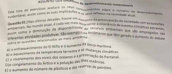 ASSUNTO: ODS (objetivos de desenvolvimento sustentáveis)
lista de exercicios avaliará os seus conhecimentos sobre o conceito de desenvolvimento
como as suas implicações e os seus reflexos na sociedade
sustentável, assim atual do com as questoes
Questão 01 ) Nas últimas décadas aumento da preocupação da sociedade com as questões
ambientais. No mundo atual é cada vez mais recorrente a ocorrência de eventos climáticos extremos,
diferentes atividades produtivas. São exemplos de fenômenos que têm gerado o aumento do debate
sobre as questōes relacionadas ao meio ambiente:
A) o enfraquecimento do El Niño e 0 aumento da pesca marítima.
B) o aquecimento da temperatura terrestre e as climáticas.
C) o nivelamento dos niveis dos oceanos e a preservação do Pantanal.
D)o congelamento do Ártico e a poluição das ilhas oceânicas.
E) o aumento do número de plásticos e das reservas de petróleo.