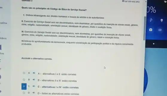 as
Videos
Quais sào os principlos do Código de Ética do Servico Social?
1. Defesa intransigente dos direllos humanos e recusa do arbitrio e do autoritarismo.
II. Exercicio do Servipo Social sem ser discriminadola nem discriminar, por questoes de inserção de classe social, género,
einia, religito, naclonalidade, orientação sexual, Identidade de género Idade e condição fisica.
III, Exerciclo do Servico Social sem ser discriminadola nem discriminar, por questioes de inserção de classe social,
genero, etrila, religitio, nacionalidade orientação sexual, identidade de genero, Idade e condição fisica.
IV.Defesa do aprofundamento da democracla, enquanto socialtaç,do da participação pollica eda riqueza socialmente
produzida.
Assinale a alternativa correta.
A 4 A- alternativas le II estão corretas
B 4)
B - allernativas II e III estao corretas
C 40
C-alternativas Ie IV estão corretas
D 4) D - todas as allernativas estão corretas