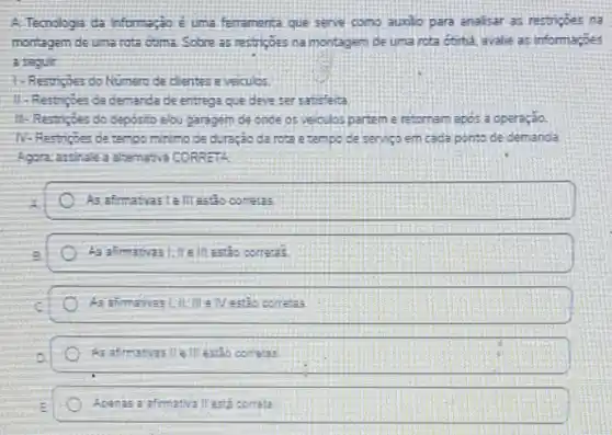 A.Tecnologia da informa;8 é uma ferramenta que serve como aunlo para analisar as restricbes na
morragem de uma rota otima. Sobre as restrices na montagem de uma rota coma, avalie as informaçoes
a segur
1- Restripes do Numero de cientes e veiculos.
11-Restripes da demanda de entrega que deve ser satisfeita
11. Restigies do deposito elou garagem de onde os veculos partem e retornam apos a operação.
N. Restricies de tempo minimo de duração da rota a tempo de servico em cada ponto de demanda
Agora, astitale a atamathya CORRETA
As afimaticasi talllestio cometas
As afimativas lifle III estảo correta's
estio correa: