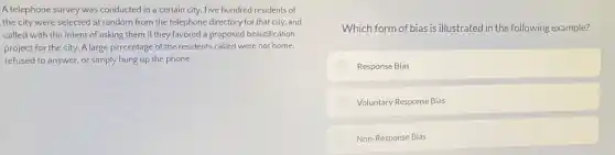 A.telephone survey was conducted in a certain city.Five hundred residents of
the city were selected at random from the telephone directory for that city, and
called with the intent of asking them if they favored a proposed beautification
project for the city. A large percentage of the residents called were not home.
refused to answer, or simply hung up the phone.
Which form of bias is illustrated in the following example?
Response Bias
Voluntary Response Bias
Non-Response Bias