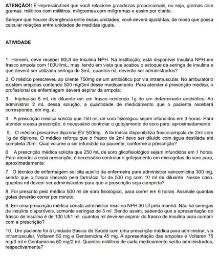 ATENGÃO! É imprescindivel que você relacione grandezas proporcionais, ou seja , gramas com
gramas, mililitros com miligramas com miligramas e assim por diante.
Sempre que houver divergência entre essas unidades, você deverá ajustá-las, de modo que possa
calcular relações entre unidades de medidas iguais.
ATIVIDADE
1. Homem, deve receber 80UI de Insulina NPH. Na instituição, está disponível Insulina NPH em
frasco ampola com 100UI/mL mas, tendo em vista que acabou o da seringa de insulina e
que deverá ser utilizada seringa de 3mL, quantos mL deverão ser administrados?
2. 0 médico prescreveu ao cliente 750mg de um antibiótico por via intramuscular. No ambulatório
existem ampolas contendo 500mg/3ml desse medicamento . Para atender à prescrição médica, o
profissional de enfermagem deverá aspirar da ampola:
3. Injetou-se 5 mL de diluente em um frasco contendo 1g de um determinado antibiótico. Ao
administrar 2 mL dessa solução, a quantidade de medicamento que o paciente receberá
corresponde, em mg , a:
4. A prescrição médica solicita que 750 mL de soro sejam infundidos em 3 horas. Para
atender a essa prescrição, é necessário controlar o gotejamento do soro para , aproximadamente:
5. 0 médico prescreve dipirona EV 500mg. A farmácia disponibiliza frasco-ampola de 2ml com
1g de dipirona. O médico reforça que o frasco de 2ml deve ser diluído com água destilada até
completa 20ml. Qual volume a ser infundido na paciente , conforme a prescrição?
6. A prescrição médica solicita que 250 mL de soro glicofisiológico sejam infundidos em 1 horas.
Para atender a essa prescrição, é necessário controlar o em microgotas do soro para,
aproximadamente:
7. O técnico de enfermagem solicita auxilio da enfermeira para administrar vancomicina 300 mg,
sendo que o frasco liberado pela farmácia foi de 500 mg com 10 ml de diluente. Nesse caso,
quantos ml devem ser administrados para que a prescrição seja cumprida?
8. Foi prescrito pelo médico 500 ml de soro fisiológico, para correr em 6 horas Assinale quantas
gotas deverão correr por minuto.
9. Em uma prescrição médica consta administrar insulina NPH 30 UI pela manhã. Não há seringas
de insulina disponíveis, somente seringas de 3 ml.Sendo assim , sabendo que a apresentação do
frasco de insulina é de 100UI/1ml , quantos ml deve-se aspirar do frasco de insulina para cumprir
com a prescrição?
10. Um paciente foi à Unidade Básica de Saúde com uma prescrição médica para administrar, via
intramuscular Voltaren 50 mg e Gentamicina 45 mg A apresentação das ampolas é Voltaren 75
mg/3ml e Gentamicina 60mg/2ml Quantos mililitros de cada medicamento serão administrados,
respectivamente?