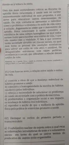 Atente-se à leitura do texto.
Uma das mais contundentes criticas ao discurso da
aptidão física relacionada à saúde está no caráter
eminentemente individual de suas propostas, o que
serve para obscurecer outros determinantes da
saúde. Ou seja, costuma se apresentar o individuo
como o problema e a mudança do estilo de vida como
a solução. Argumenta-se ainda que o movimento da
aptidão física relacionada à saúde considera a
existência de uma cultura homogênea na qual todos
seriam livres para escolher seus estilos de vida , o que
não condiz com a realidade. 0 fato é que vivemos
numa sociedade dividida em classes sociais, na qual
nem todas as pessoas têm condições econômicas
adotar um estilo de vida ativo e saudável . Há
desigualdades estruturais com raizes políticas,
econômicas e sociais que dificultam a adoção desses
estilos de vida.
FERREIRA. M. S. Aptidao fisica e saúde na educaçdo fisica escolar; ampliando o
enfoque. RBCE, n. 2 jan. 2001 (adaptado)
01) Com base no texto, a relação entre saúde e estilos
de vida,
a) constrói a ideia de que a mudança individual de
hábitos promove a saúde.
b) considera a homogeneidade da escolha de hábitos
saudáveis pelos individuos.
c) reforça a necessidade de solucionar os problemas
de saúde da sociedade com a prática de exercícios.
d) problematiza a organização social e seu impacto
na mudança de hábitos dos indivíduos.
e) reproduz a noção de que a melhoria da aptidão
física pela prática de exercicios promove a saúde.
02) Destaque os verbos do primeiro período e
transcreva dele:
a) O substantivo nuclear do sujeito sobre o qual recai
as informações introdutórias do texto e o substantivo
núcleo em torno do qual os outros termos do
predicativo do sujeito estão organizados
__