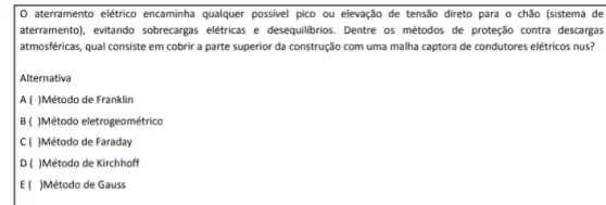 aterramento elétrico encaminha qualquer possivel pico ou elevação de tensão direto para o chão (sistema de
aterramento), evitando sobrecarga elétricas e desequilibrios. Dentre os métodos de proteção contra descargas
atmosféricas, qual consiste em cobrir a parte superior da construção com uma malha captora de condutores elétricos nus?
Alternativa
A( )Método de Franklin
B( )Método eletrogeométrico
C( )Método de Faraday
D( )Método de Kirchhoff
E( )Método de Gauss