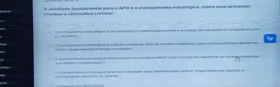 A ativ idade funda men tal p ara a APO é o planejamentc estratégico.Sobre esse processo,
mar que a alter nativ a cor reta:
plan ejame nto estratégico é um processo constante que envolve a avaliação de resultados e compará-los com
os ob jetivos.
plan ejame nto estrat egico e estático
maneira cuidadosa.pois coloca açōes
feita 5.inde	ntem ente dos resultados
amen
fazer uma análise SWOT. que e focada em identificar as variáypis externas
que a fetan n a org aniza cão.
plane ament o estratég co deve ser executado pela a administração central responsável por apontar o
plane jament o de to dos o s setores.
Nenhuma das alternativas.