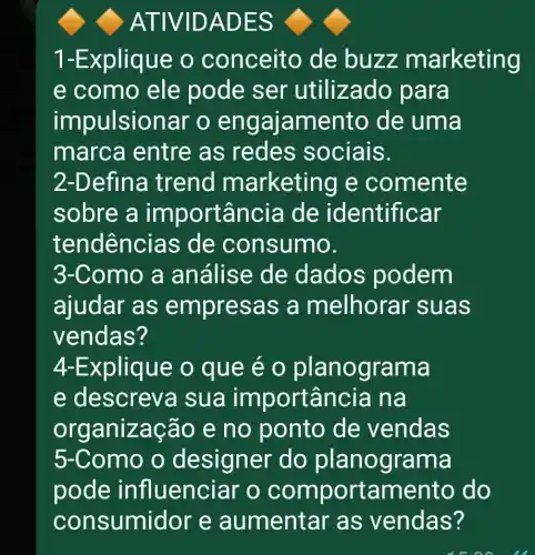 ATIVID ADES
1-Explique o conceito de buzz m arketing
e como ele pode ser utilizado para
impulsiona r o engaj amento de uma
marca entre as redes sociais.
2-Defina trend m arketing e comente
sobre a im portân cia de ide ntificar
tende encias de consumo.
3-Como a análise de dados podem
ajudar as empres as a melhorar s uas
vendas?
4-Explique o que e o planog rama
e descreva sua impo rtância na
org aniza cão e no ponto de vendas
5-Como o designer do planogra ma
pode influenci ar o compo rtamento do